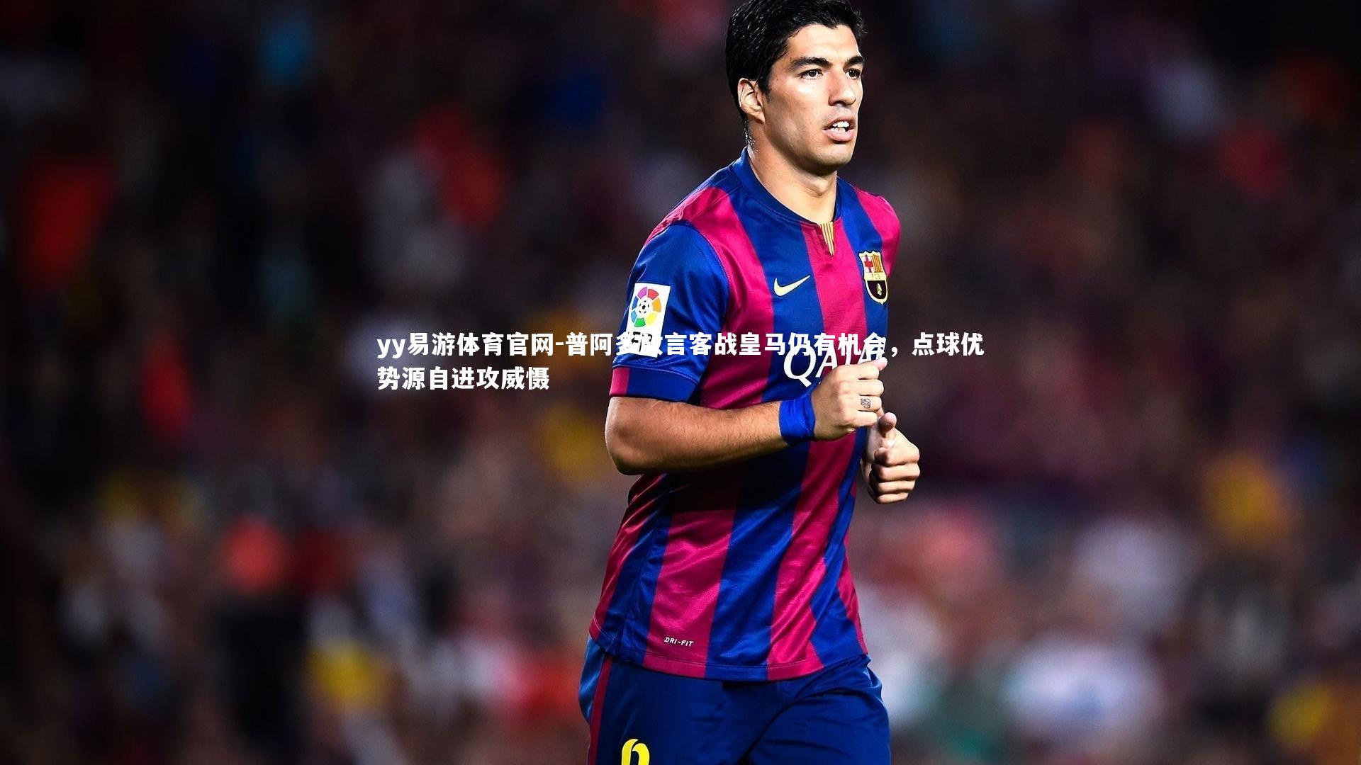 普阿多放言客战皇马仍有机会,点球优势源自进攻威慑